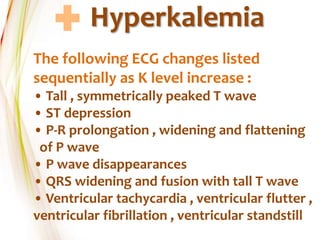 Hyperkalemia
The following ECG changes listed
sequentially as K level increase :
• Tall , symmetrically peaked T wave
• ST depression
• P-R prolongation , widening and flattening
of P wave
• P wave disappearances
• QRS widening and fusion with tall T wave
• Ventricular tachycardia , ventricular flutter ,
ventricular fibrillation , ventricular standstill
 