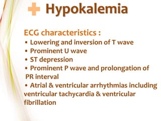 Hypokalemia
ECG characteristics :
• Lowering and inversion of T wave
• Prominent U wave
• ST depression
• Prominent P wave and prolongation of
PR interval
• Atrial & ventricular arrhythmias including
ventricular tachycardia & ventricular
fibrillation
 