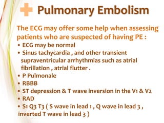 Pulmonary Embolism
The ECG may offer some help when assessing
patients who are suspected of having PE :
• ECG may be normal
• Sinus tachycardia , and other transient
supraventricular arrhythmias such as atrial
fibrillation , atrial flutter .
• P Pulmonale
• RBBB
• ST depression & T wave inversion in the V1 & V2
• RAD
• S1 Q3 T3 ( S wave in lead 1 , Q wave in lead 3 ,
inverted T wave in lead 3 )
 