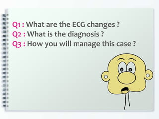 Q1 : What are the ECG changes ?
Q2 : What is the diagnosis ?
Q3 : How you will manage this case ?
 