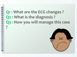 Q1 : What are the ECG changes ?
Q2 : What is the diagnosis ?
Q3 : How you will manage this case
?
 