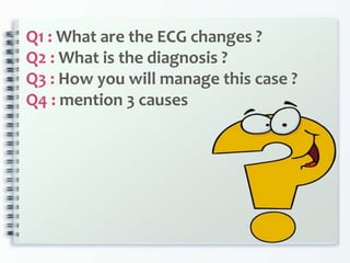 Q1 : What are the ECG changes ?
Q2 : What is the diagnosis ?
Q3 : How you will manage this case ?
Q4 : mention 3 causes
 