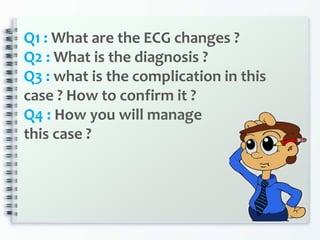 Q1 : What are the ECG changes ?
Q2 : What is the diagnosis ?
Q3 : what is the complication in this
case ? How to confirm it ?
Q4 : How you will manage
this case ?
 