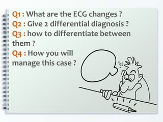 Q1 : What are the ECG changes ?
Q2 : Give 2 differential diagnosis ?
Q3 : how to differentiate between
them ?
Q4 : How you will
manage this case ?
 