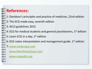 References:
1: Davidson's principles and practice of medicine, 22nd edition
2: The ECG made easy, seventh edition
3: ACLS guidelines 2015
4: ECG for medical students and general practitioners, 1st edition
5: Learn ECG in a day, 1st edition
6: ECG notes interpretation and management guide, 1st edition
7: www.medscape.com
www.lifeinthefastlane.com
www.ecgpedia.org
 