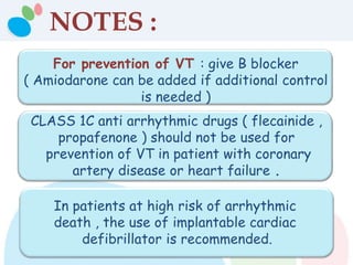 NOTES :
For prevention of VT : give B blocker
( Amiodarone can be added if additional control
is needed )
CLASS 1C anti arrhythmic drugs ( flecainide ,
propafenone ) should not be used for
prevention of VT in patient with coronary
artery disease or heart failure .
In patients at high risk of arrhythmic
death , the use of implantable cardiac
defibrillator is recommended.
 