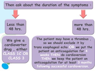 Then ask about the duration of the symptoms :
Less than
48 hrs.
more than
48 hrs.
We give a
cardioverter
drug , either
CLASS 1C OR
CLASS 3
The patient may have a thrombus ,
so we should exclude it by
trans esophageal echo OR we put the
patient on anticoagulation for 4
weeks THEN do cardioversion
THEN we keep the patient on
anticoagulation for at least 3 months
following successful cardioversion.
 