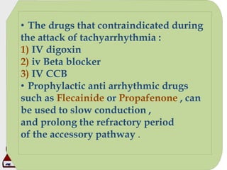 • The drugs that contraindicated during
the attack of tachyarrhythmia :
1) IV digoxin
2) iv Beta blocker
3) IV CCB
• Prophylactic anti arrhythmic drugs
such as Flecainide or Propafenone , can
be used to slow conduction ,
and prolong the refractory period
of the accessory pathway .
 
