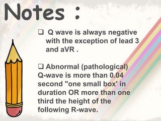 Notes :
 Q wave is always negative
with the exception of lead 3
and aVR .
 Abnormal (pathological)
Q-wave is more than 0.04
second "one small box' in
duration OR more than one
third the height of the
following R-wave.
 