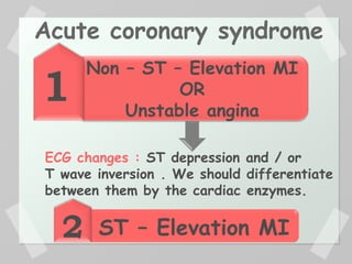 1
2
Non – ST – Elevation MI
OR
Unstable angina
ST – Elevation MI
ECG changes : ST depression and / or
T wave inversion . We should differentiate
between them by the cardiac enzymes.
Acute coronary syndrome
 