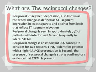 What are The reciprocal changes?
Reciprocal ST-segment depression, also known as
reciprocal change, is defined as ST - segment
depression in leads separate and distinct from leads
that reflect ST -segment elevation .
Reciprocal change is seen in approximately 75% of
patients with inferior wall MI and frequently in
lateral STEMI.
Reciprocal change is an important ECG concept to
consider for two reasons. First, it identifies patients
with a high-risk ACS presentation & Second , the
presence of reciprocal change is strong confirmatory
evidence that STEMI is present.
 