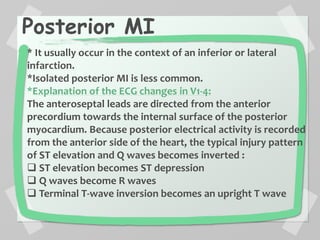 Posterior MI
* It usually occur in the context of an inferior or lateral
infarction.
*Isolated posterior MI is less common.
*Explanation of the ECG changes in V1-4:
The anteroseptal leads are directed from the anterior
precordium towards the internal surface of the posterior
myocardium. Because posterior electrical activity is recorded
from the anterior side of the heart, the typical injury pattern
of ST elevation and Q waves becomes inverted :
 ST elevation becomes ST depression
 Q waves become R waves
 Terminal T-wave inversion becomes an upright T wave
 