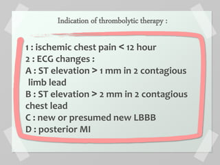 Indication of thrombolytic therapy :
1 : ischemic chest pain ˂ 12 hour
2 : ECG changes :
A : ST elevation ˃ 1 mm in 2 contagious
limb lead
B : ST elevation ˃ 2 mm in 2 contagious
chest lead
C : new or presumed new LBBB
D : posterior MI
 