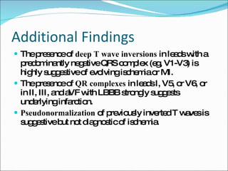 Additional Findings The presence of  deep T wave inversions  in leads with a predominantly negative QRS complex (eg, V1-V3) is highly suggestive of evolving ischemia or MI. The presence of  QR complexes  in leads I, V5, or V6, or in II, III, and aVF with LBBB strongly suggests underlying infarction. Pseudonormalization  of previously inverted T waves is suggestive but not diagnostic of ischemia. 