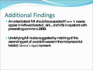 Additional Findings An anterolateral MI should be suspected if  new S  waves appear in leftward leads (I, aVL, and V6) in a patient with preexisting common LBBB. Underlying MI is also suggested by notching of the ascending part of a wide S waves in the mid-precordial leads ( Cabrera's sign ) is present. 