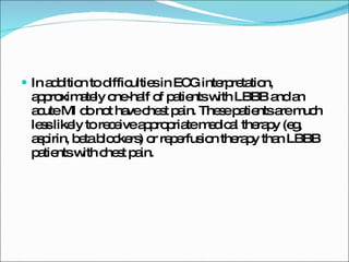 In addition to difficulties in ECG interpretation, approximately one-half of patients with LBBB and an acute MI do not have chest pain. These patients are much less likely to receive appropriate medical therapy (eg, aspirin, beta blockers) or reperfusion therapy than LBBB patients with chest pain. 