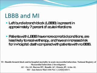 LBBB and MI Left bundle branch block (LBBB) is present in approximately 7 percent of acute infarctions  Patients with LBBB have more comorbid conditions, are less likely to receive therapy, and have an increased risk for in-hospital death compared with patients with no BBB.  TI - Bundle-branch block and in-hospital mortality in acute myocardial infarction. National Registry of Myocardial Infarction 2 Investigators. AU - Go AS; Barron HV; Rundle AC; Ornato JP; Avins AL SO - Ann Intern Med 1998 Nov 1;129(9):690-7. 