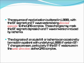 The sequence of repolarization is altered in LBBB, with the ST segment and T wave vectors being  directed opposite   to the QRS complex. These changes may mask the ST segment depression and T wave inversion induced by ischemia. The diagnosis of an acute MI or ischemia can occasionally be made in a patient with underlying LBBB if certain ST-T changes are seen, particularly if the ST-T vectors are in the  same direction  as the QRS complex. 