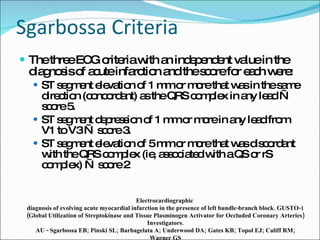 Sgarbossa Criteria The three ECG criteria with an independent value in the diagnosis of acute infarction and the score for each were:  ST segment elevation of 1 mm or more that was in the same direction (concordant) as the QRS complex in any lead — score 5.  ST segment depression of 1 mm or more in any lead from V1 to V3 — score 3.  ST segment elevation of 5 mm or more that was discordant with the QRS complex (ie, associated with a QS or rS complex) — score 2 Electrocardiographic  diagnosis of evolving acute myocardial infarction in the presence of left bundle-branch block. GUSTO-1 (Global Utilization of Streptokinase and Tissue Plasminogen Activator for Occluded Coronary Arteries) Investigators. AU - Sgarbossa EB; Pinski SL; Barbagelata A; Underwood DA; Gates KB; Topol EJ; Califf RM; Wagner GS SO - N Engl J Med 1996 Feb 22;334(8):481-7 