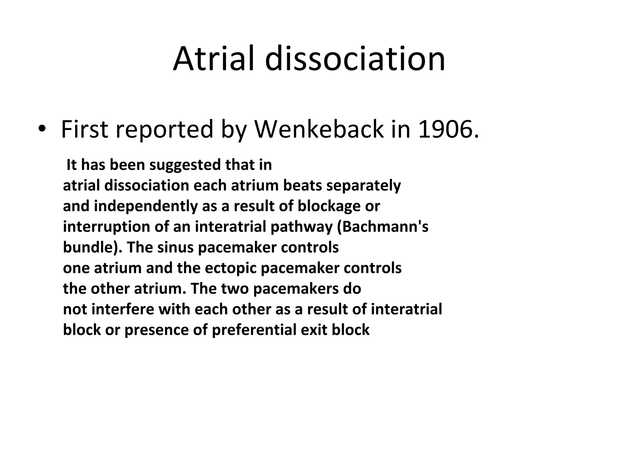 Atrial dissociation First reported by Wenkeback in 1906. It has been suggested that in atrial dissociation each atrium beats separately and independently as a result of blockage or interruption of an interatrial pathway (Bachmann's bundle). The sinus pacemaker controls one atrium and the ectopic pacemaker controls the other atrium. The two pacemakers do not interfere with each other as a result of interatrial block or presence of preferential exit block