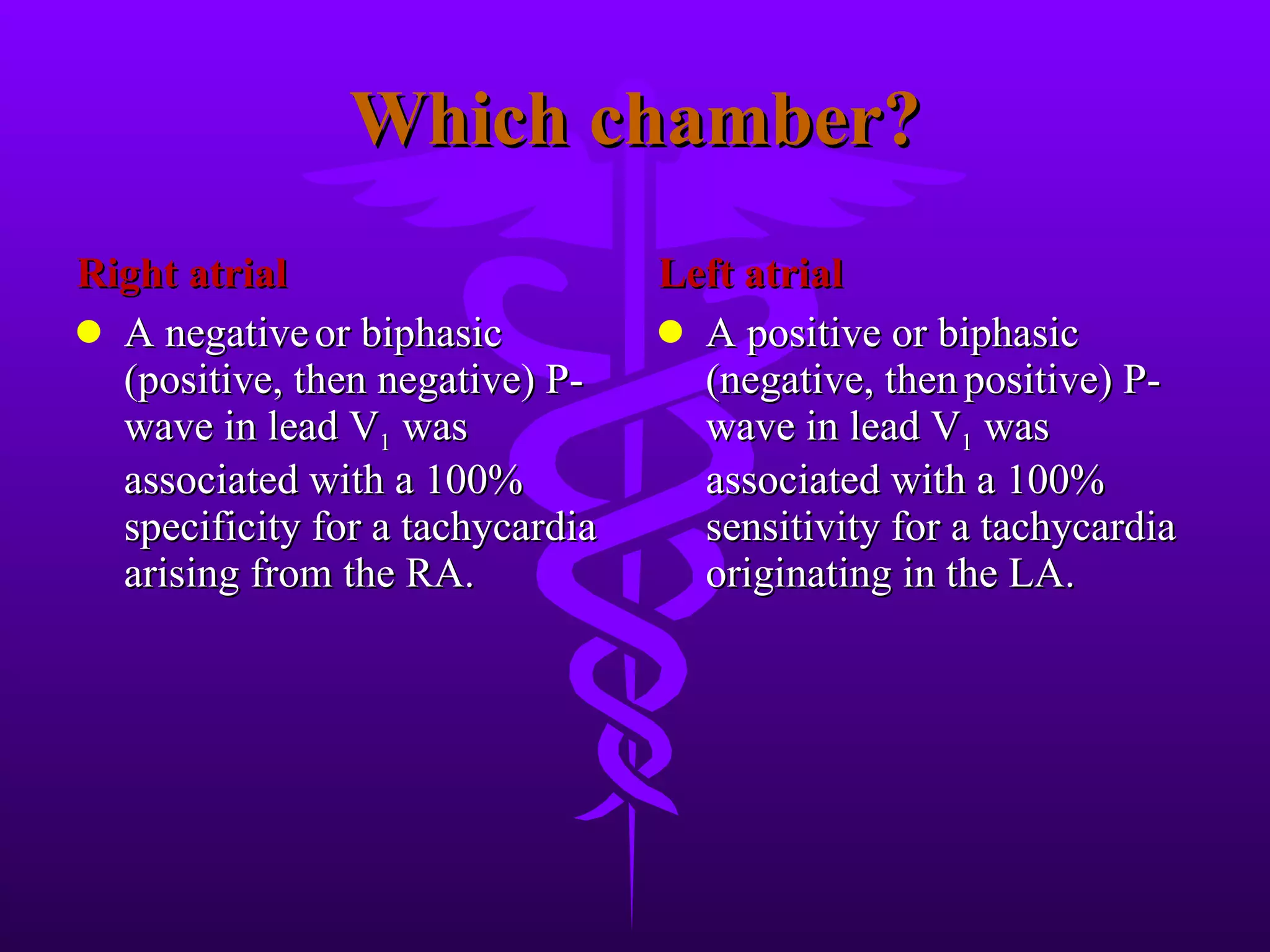 Which chamber? Right atrial A negative or biphasic (positive, then negative) P-wave in lead V 1 was associated with a 100% specificity for a tachycardia arising from the RA. Left atrial A positive or biphasic (negative, then positive) P-wave in lead V 1 was associated with a 100% sensitivity for a tachycardia originating in the LA.