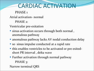 CARDIAC ACTIVATION PHASE 1  Atrial activation- normal  PHASE 2: Ventricular pre-exitation sinus activation occurs through both normal , anomalous pathway anomalous pathway lacks AV nodal conduction delay so  sinus impulse conducted at a rapid rate this enables ventricles to be activated or pre exited- short PR interval , delta wave Further activation through normal pathway PHASE 3: Narrow terminal QRS 