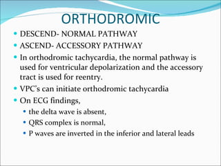 ORTHODROMIC DESCEND- NORMAL PATHWAY ASCEND- ACCESSORY PATHWAY In orthodromic tachycardia, the normal pathway is used for ventricular depolarization and the accessory tract is used for reentry.  VPC’s can initiate orthodromic tachycardia On ECG findings,  the delta wave is absent,  QRS complex is normal,  P waves are inverted in the inferior and lateral leads 