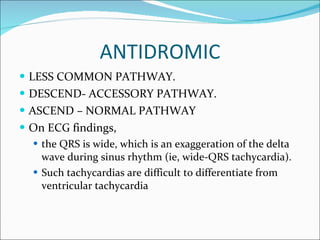 ANTIDROMIC LESS COMMON PATHWAY. DESCEND- ACCESSORY PATHWAY. ASCEND – NORMAL PATHWAY On ECG findings,  the QRS is wide, which is an exaggeration of the delta wave during sinus rhythm (ie, wide-QRS tachycardia).  Such tachycardias are difficult to differentiate from ventricular tachycardia 