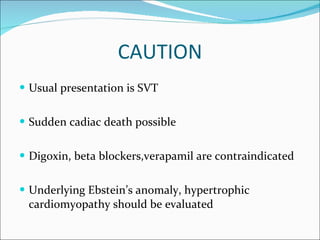 CAUTION Usual presentation is SVT Sudden cadiac death possible Digoxin, beta blockers,verapamil are contraindicated Underlying Ebstein’s anomaly, hypertrophic cardiomyopathy should be evaluated 