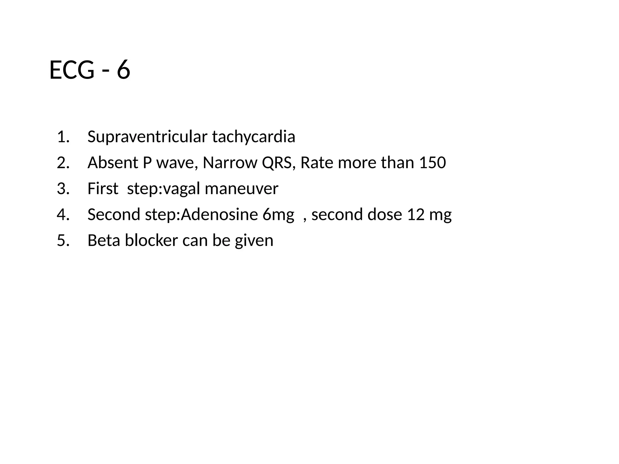 ECG - 6
1. Supraventricular tachycardia
2. Absent P wave, Narrow QRS, Rate more than 150
3. First step:vagal maneuver
4. Second step:Adenosine 6mg , second dose 12 mg
5. Beta blocker can be given
 