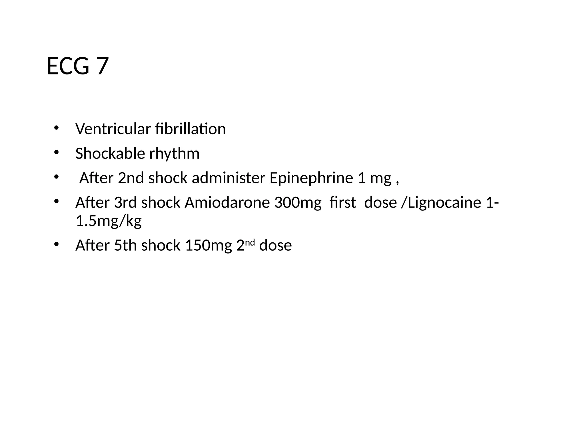 ECG 7
• Ventricular fibrillation
• Shockable rhythm
• After 2nd shock administer Epinephrine 1 mg ,
• After 3rd shock Amiodarone 300mg first dose /Lignocaine 1-
1.5mg/kg
• After 5th shock 150mg 2nd
dose
 