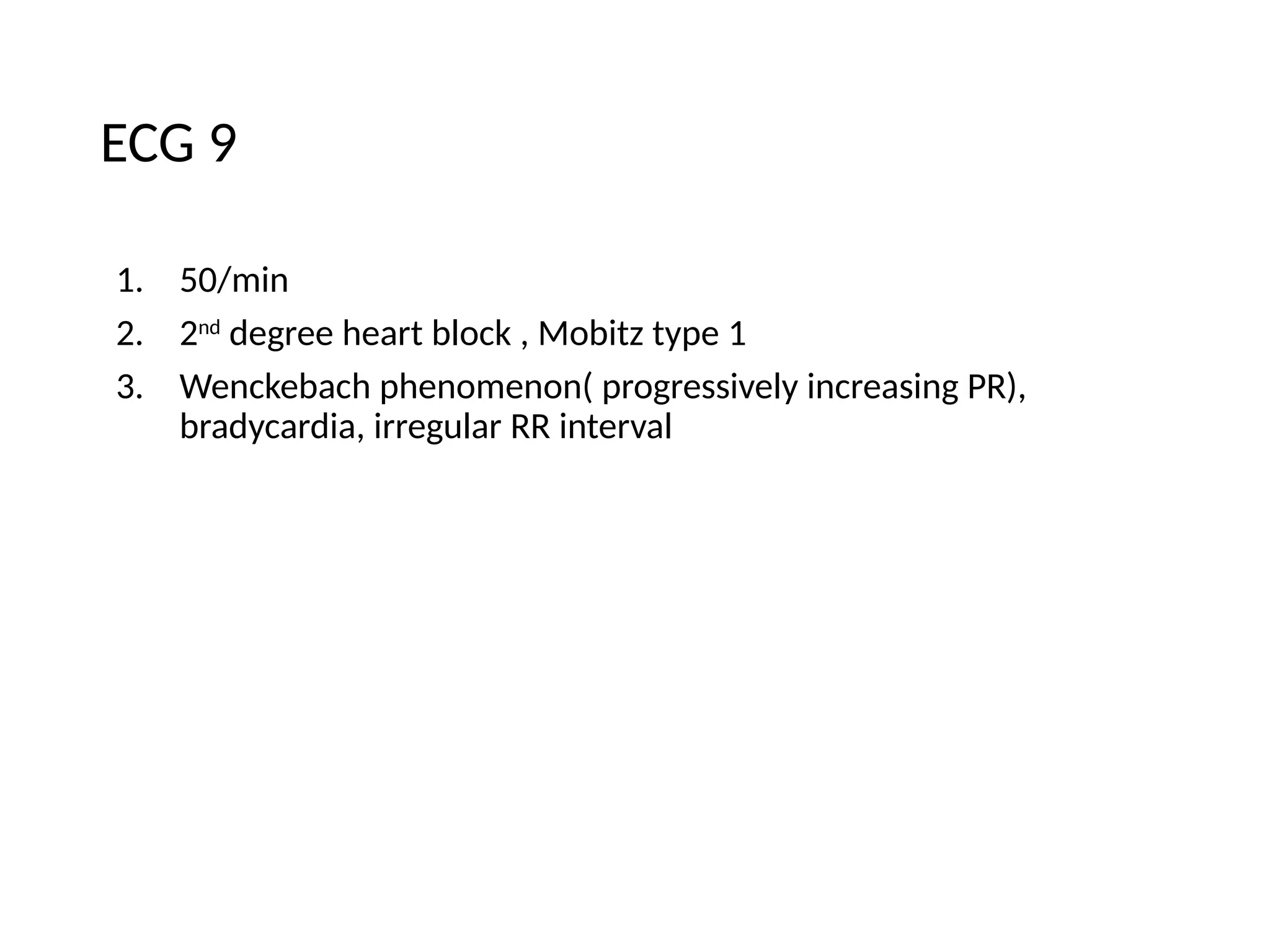 ECG 9
1. 50/min
2. 2nd
degree heart block , Mobitz type 1
3. Wenckebach phenomenon( progressively increasing PR),
bradycardia, irregular RR interval
 
