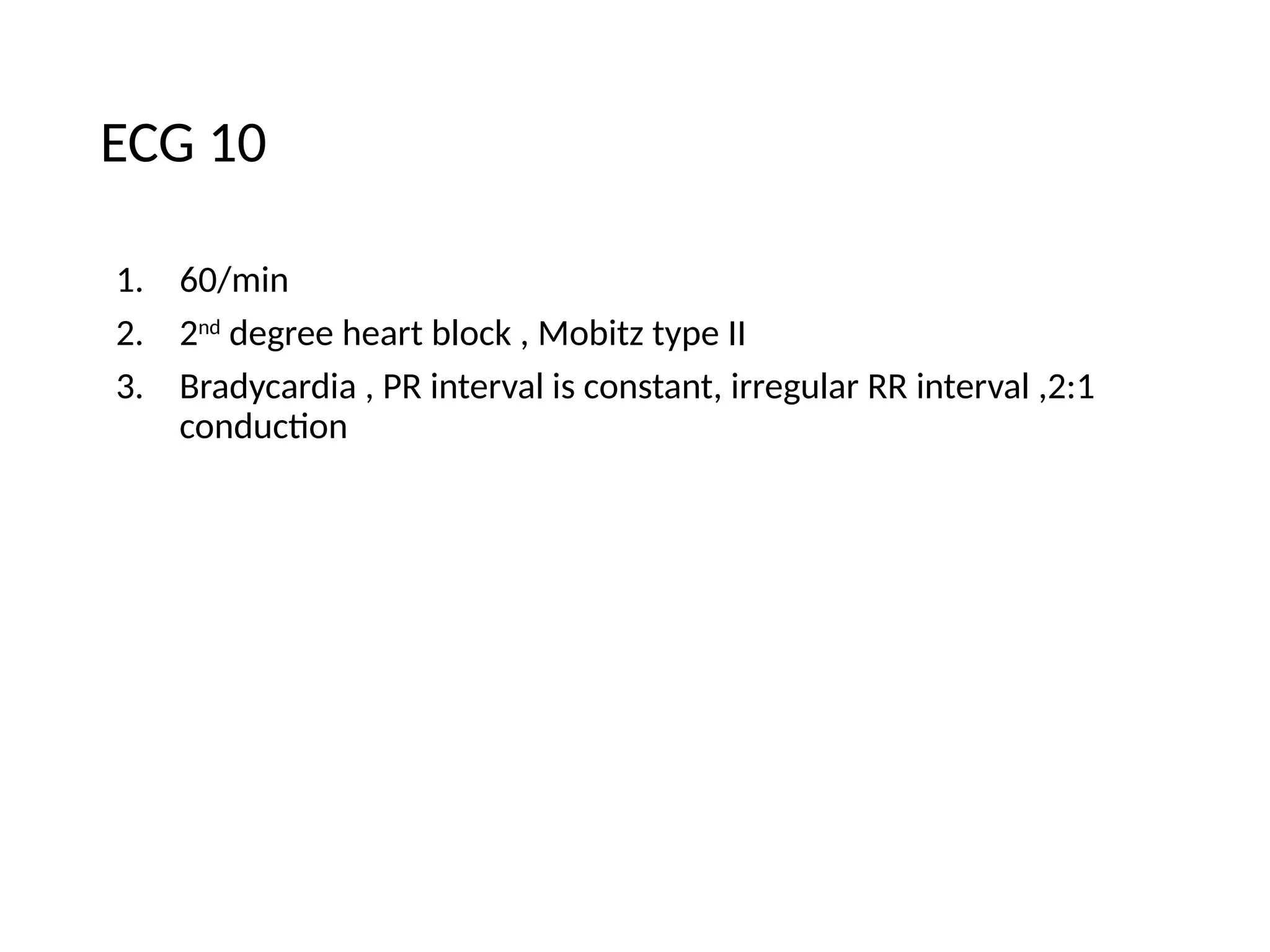 ECG 10
1. 60/min
2. 2nd
degree heart block , Mobitz type II
3. Bradycardia , PR interval is constant, irregular RR interval ,2:1
conduction
 