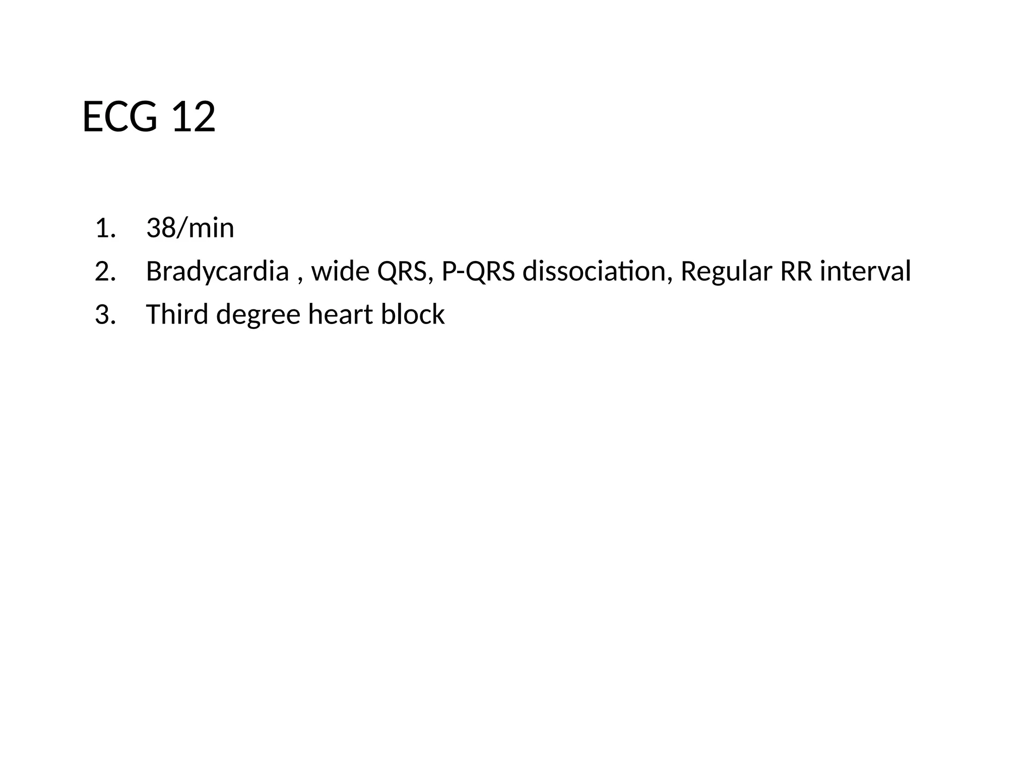 ECG 12
1. 38/min
2. Bradycardia , wide QRS, P-QRS dissociation, Regular RR interval
3. Third degree heart block
 