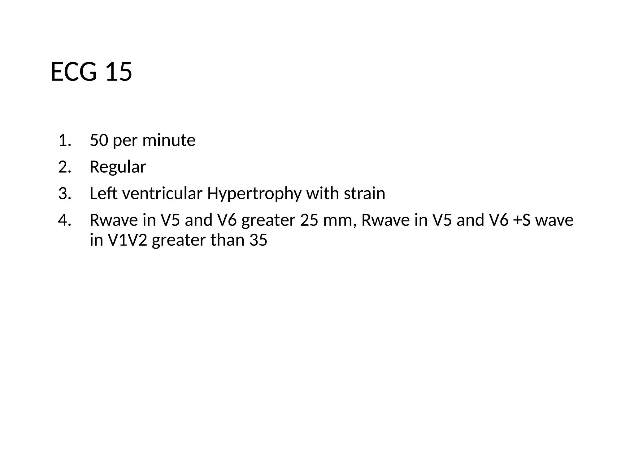 ECG 15
1. 50 per minute
2. Regular
3. Left ventricular Hypertrophy with strain
4. Rwave in V5 and V6 greater 25 mm, Rwave in V5 and V6 +S wave
in V1V2 greater than 35
 