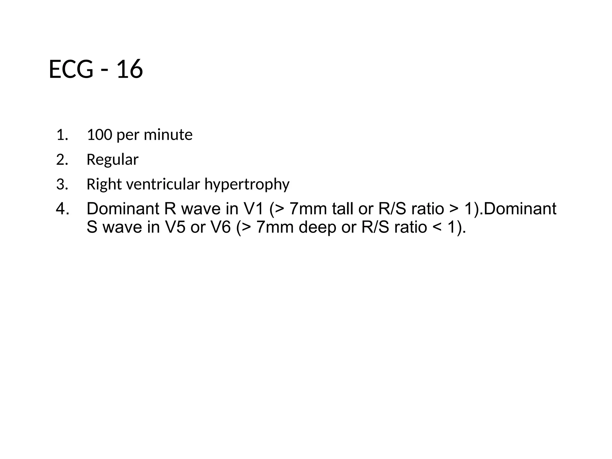 ECG - 16
1. 100 per minute
2. Regular
3. Right ventricular hypertrophy
4. Dominant R wave in V1 (> 7mm tall or R/S ratio > 1).Dominant
S wave in V5 or V6 (> 7mm deep or R/S ratio < 1).
 