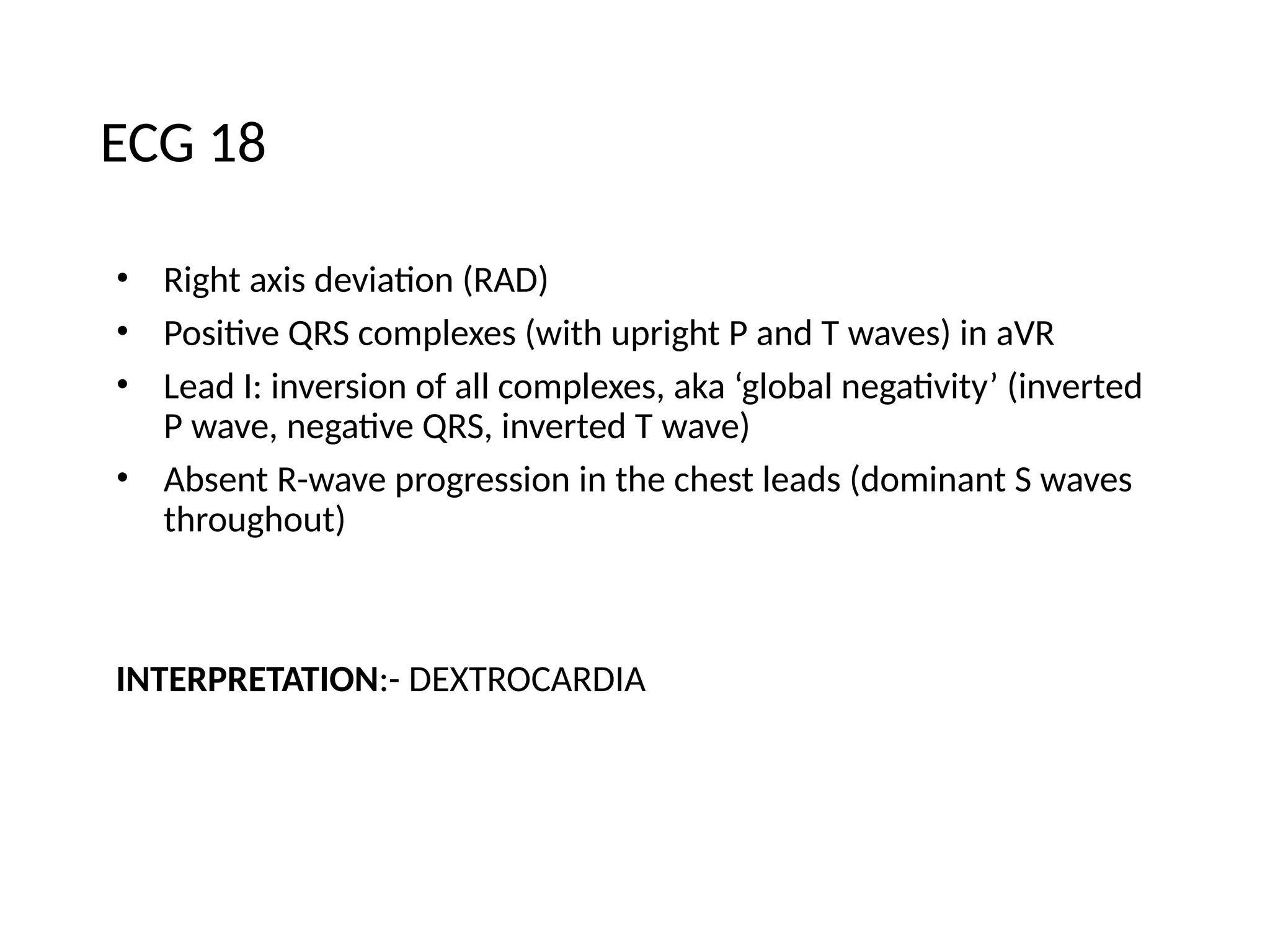 ECG 18
• Right axis deviation (RAD)
• Positive QRS complexes (with upright P and T waves) in aVR
• Lead I: inversion of all complexes, aka ‘global negativity’ (inverted
P wave, negative QRS, inverted T wave)
• Absent R-wave progression in the chest leads (dominant S waves
throughout)
INTERPRETATION:- DEXTROCARDIA
 