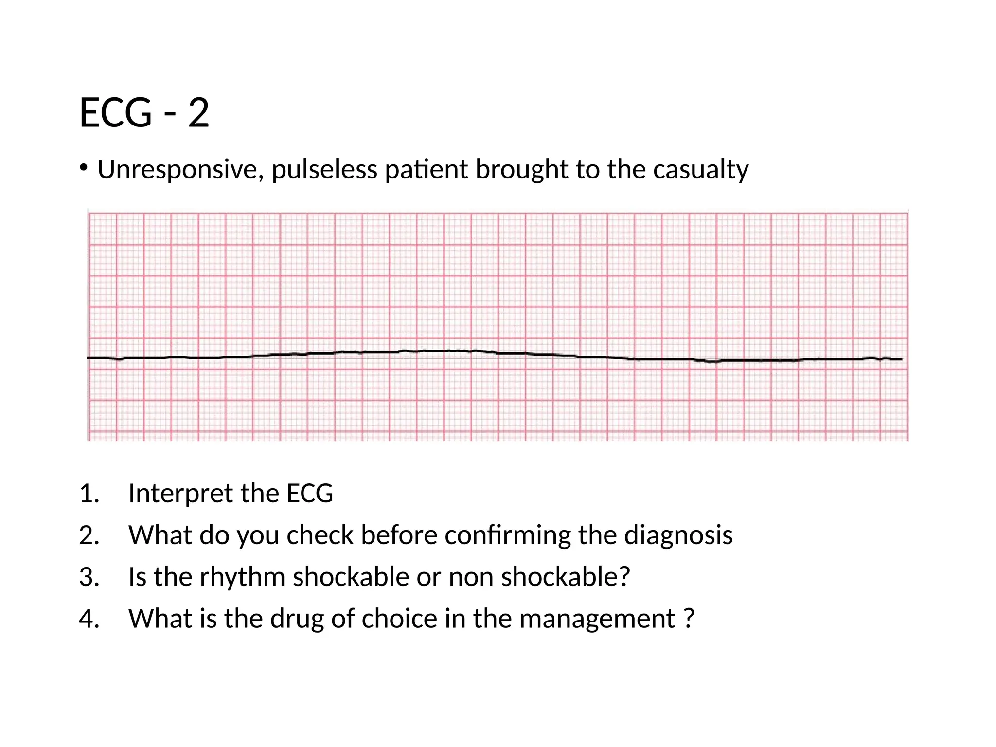 • Unresponsive, pulseless patient brought to the casualty
1. Interpret the ECG
2. What do you check before confirming the diagnosis
3. Is the rhythm shockable or non shockable?
4. What is the drug of choice in the management ?
ECG - 2
 