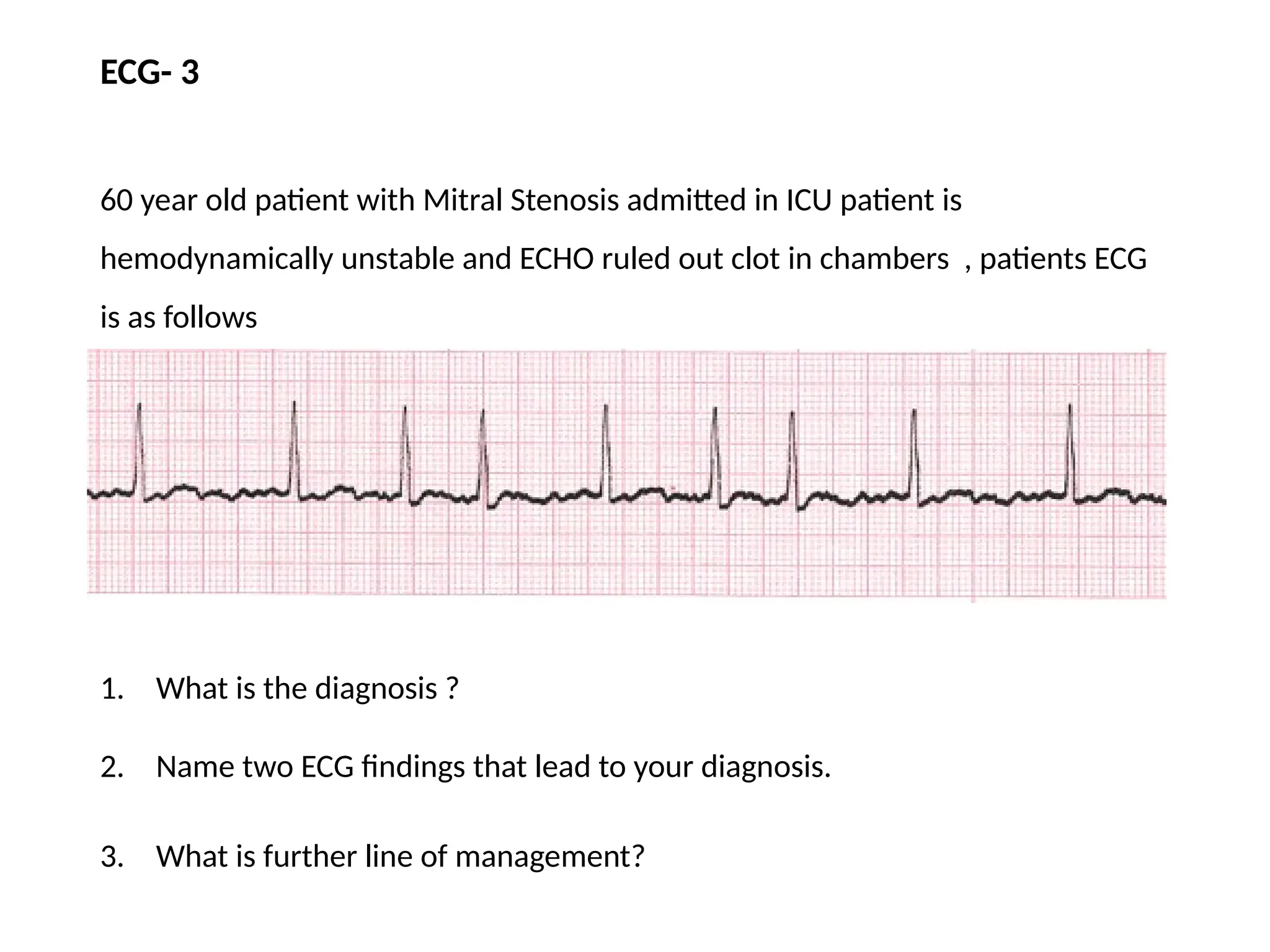 ECG- 3
60 year old patient with Mitral Stenosis admitted in ICU patient is
hemodynamically unstable and ECHO ruled out clot in chambers , patients ECG
is as follows
1. What is the diagnosis ?
2. Name two ECG findings that lead to your diagnosis.
3. What is further line of management?
 