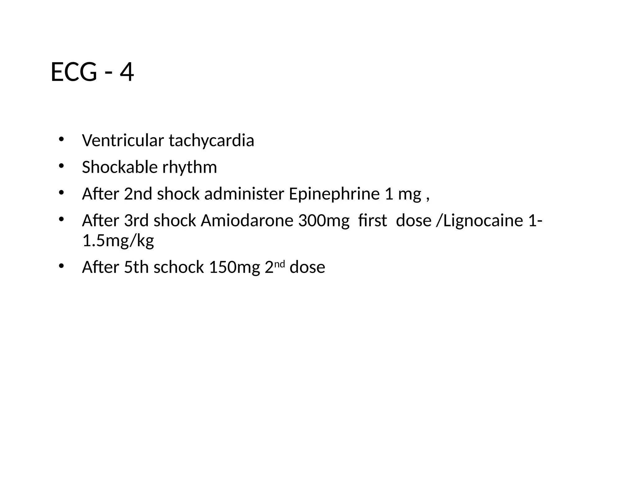 ECG - 4
• Ventricular tachycardia
• Shockable rhythm
• After 2nd shock administer Epinephrine 1 mg ,
• After 3rd shock Amiodarone 300mg first dose /Lignocaine 1-
1.5mg/kg
• After 5th schock 150mg 2nd
dose
 