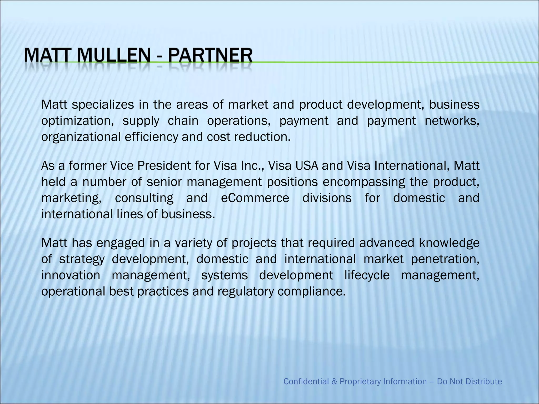 Matt specializes in the areas of market and product development, business
optimization, supply chain operations, payment and payment networks,
organizational efficiency and cost reduction.

As a former Vice President for Visa Inc., Visa USA and Visa International, Matt
held a number of senior management positions encompassing the product,
marketing, consulting and eCommerce divisions for domestic and
international lines of business.

Matt has engaged in a variety of projects that required advanced knowledge
of strategy development, domestic and international market penetration,
innovation management, systems development lifecycle management,
operational best practices and regulatory compliance.




                                           Confidential & Proprietary Information – Do Not Distribute
 