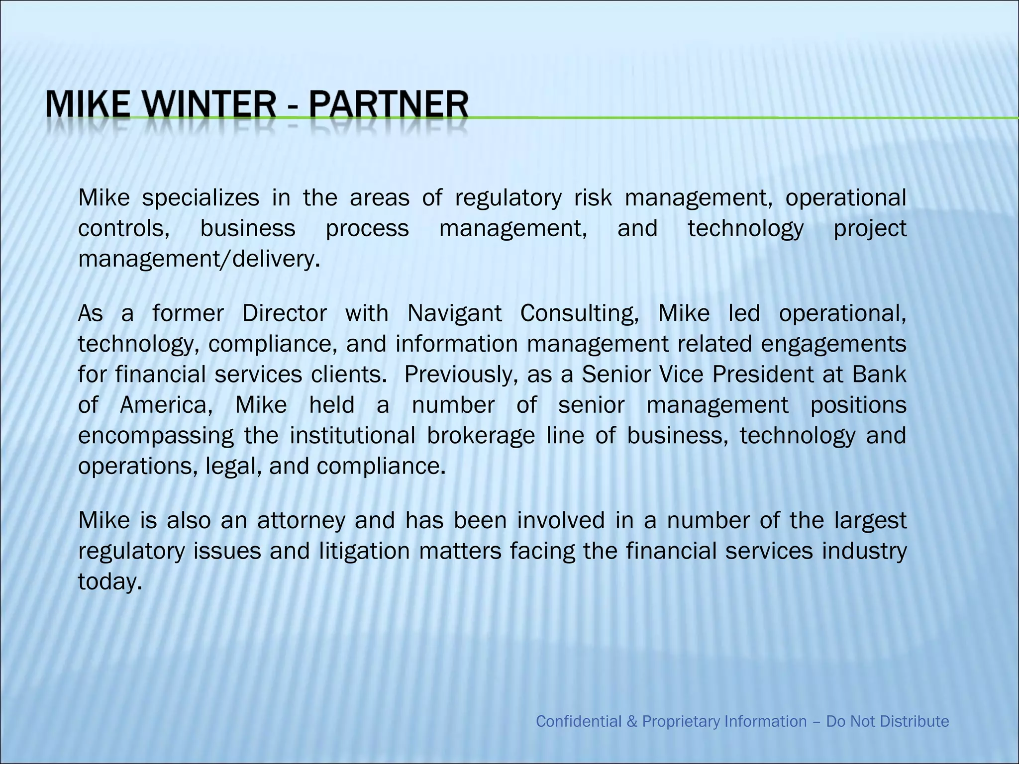 Mike specializes in the areas of regulatory risk management, operational
controls, business process management, and technology project
management/delivery.

As a former Director with Navigant Consulting, Mike led operational,
technology, compliance, and information management related engagements
for financial services clients. Previously, as a Senior Vice President at Bank
of America, Mike held a number of senior management positions
encompassing the institutional brokerage line of business, technology and
operations, legal, and compliance.

Mike is also an attorney and has been involved in a number of the largest
regulatory issues and litigation matters facing the financial services industry
today.




                                           Confidential & Proprietary Information – Do Not Distribute
 