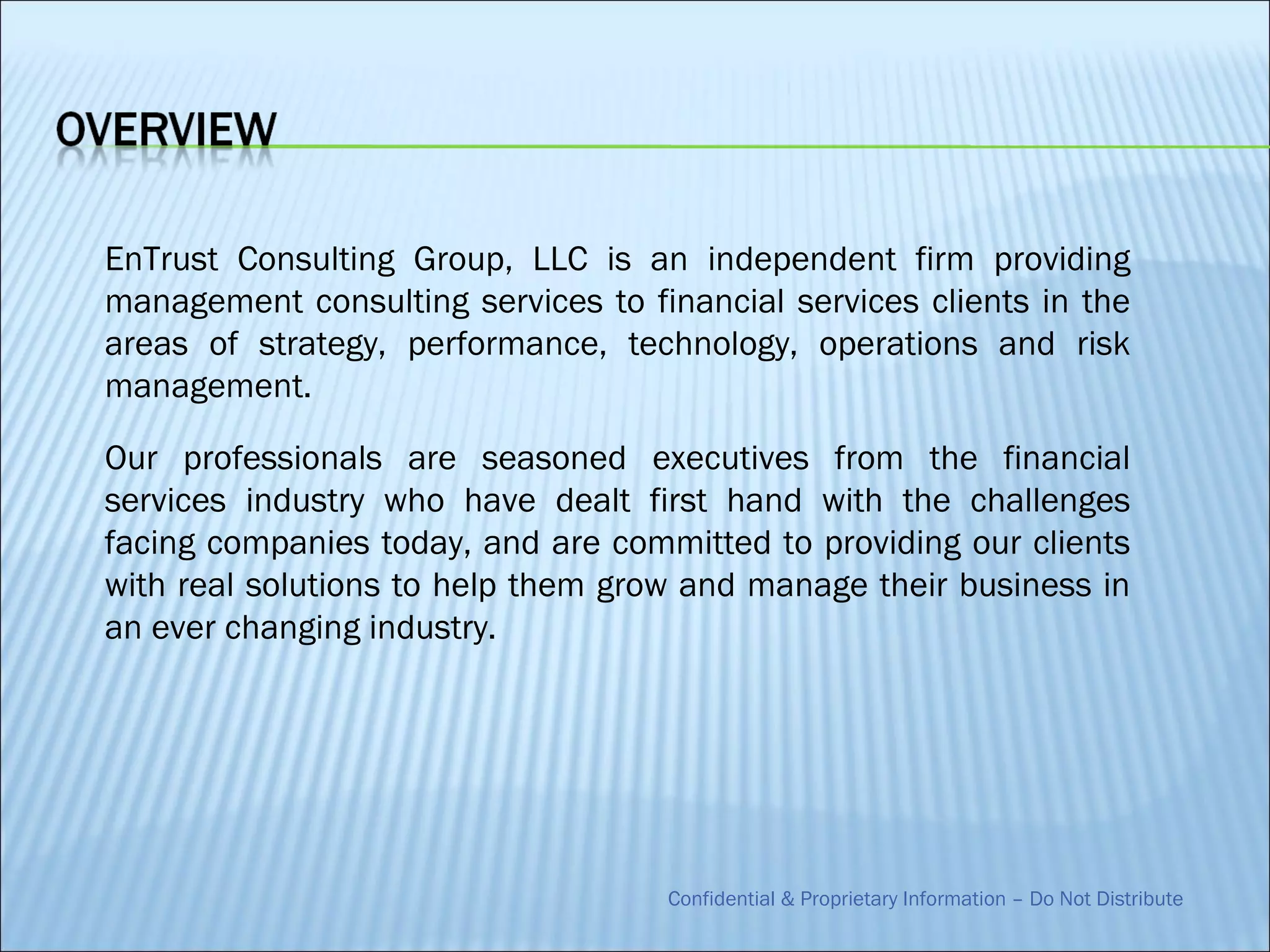 EnTrust Consulting Group, LLC is an independent firm providing
management consulting services to financial services clients in the
areas of strategy, performance, technology, operations and risk
management.

Our professionals are seasoned executives from the financial
services industry who have dealt first hand with the challenges
facing companies today, and are committed to providing our clients
with real solutions to help them grow and manage their business in
an ever changing industry.




                                    Confidential & Proprietary Information – Do Not Distribute
 