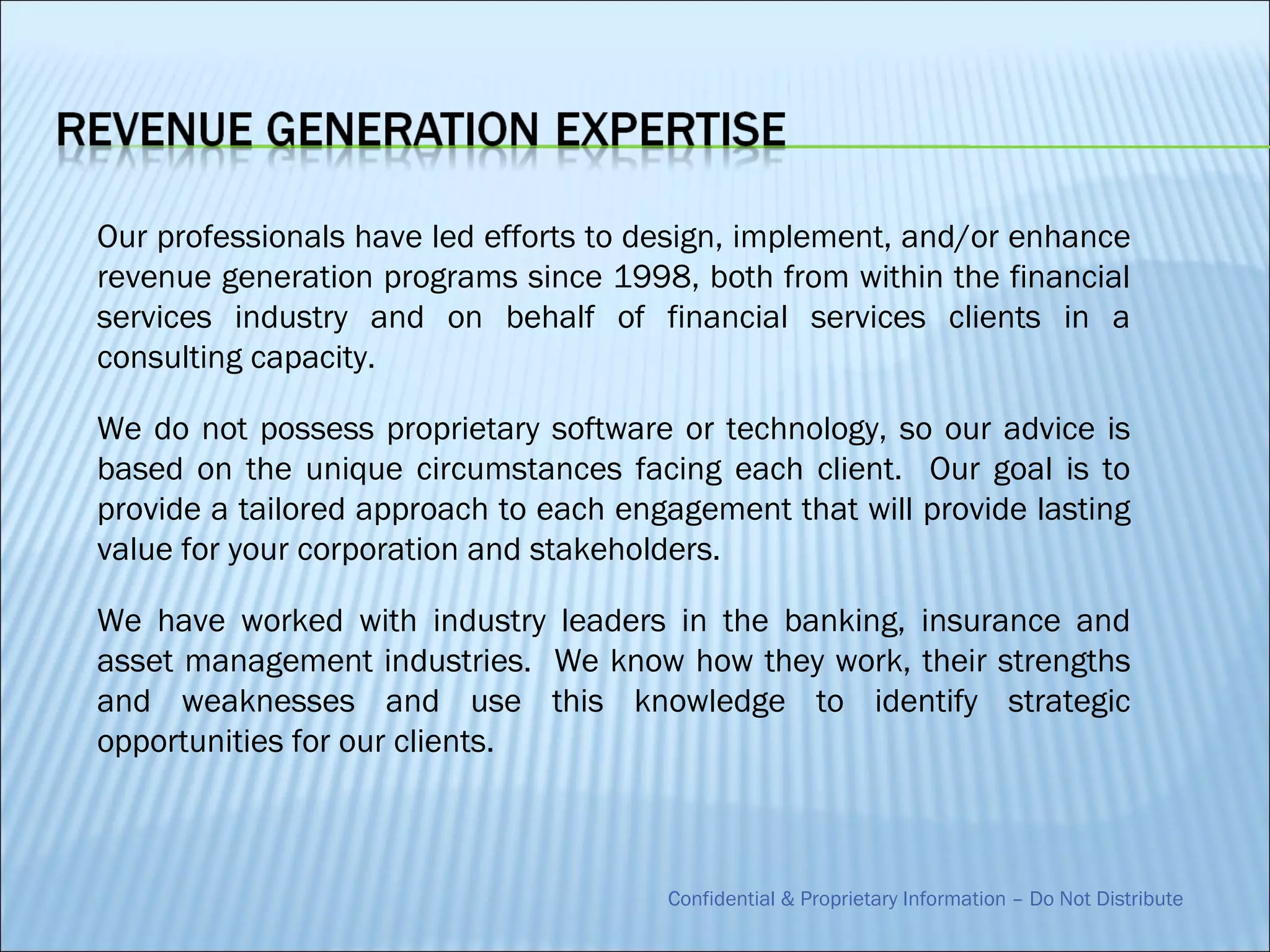 Our professionals have led efforts to design, implement, and/or enhance
revenue generation programs since 1998, both from within the financial
services industry and on behalf of financial services clients in a
consulting capacity.

We do not possess proprietary software or technology, so our advice is
based on the unique circumstances facing each client. Our goal is to
provide a tailored approach to each engagement that will provide lasting
value for your corporation and stakeholders.

We have worked with industry leaders in the banking, insurance and
asset management industries. We know how they work, their strengths
and weaknesses and use this knowledge to identify strategic
opportunities for our clients.



                                       Confidential & Proprietary Information – Do Not Distribute
 