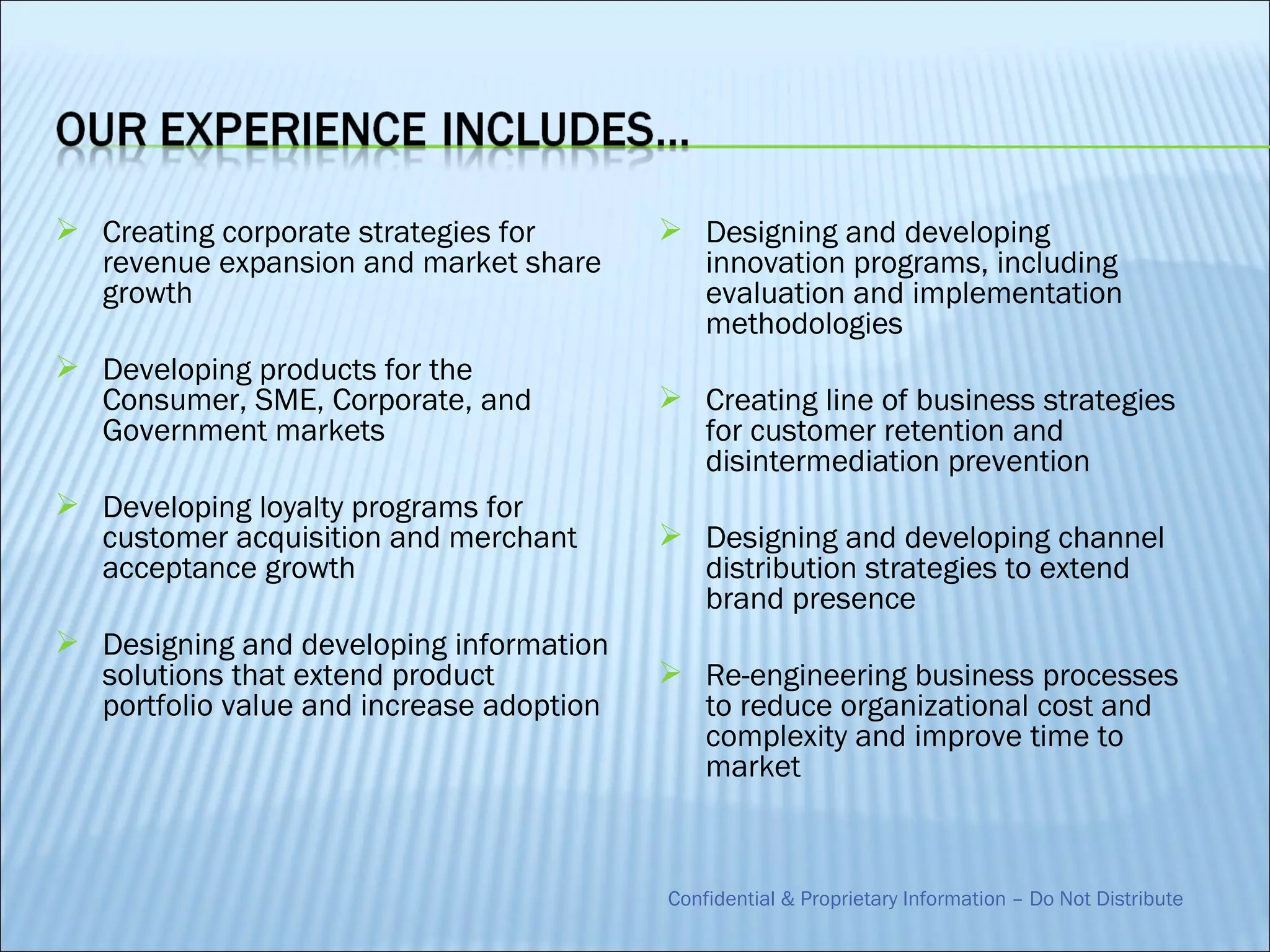  Creating corporate strategies for        Designing and developing
  revenue expansion and market share        innovation programs, including
  growth                                    evaluation and implementation
                                            methodologies
 Developing products for the
  Consumer, SME, Corporate, and            Creating line of business strategies
  Government markets                        for customer retention and
                                            disintermediation prevention
 Developing loyalty programs for
  customer acquisition and merchant        Designing and developing channel
  acceptance growth                         distribution strategies to extend
                                            brand presence
 Designing and developing information
  solutions that extend product            Re-engineering business processes
  portfolio value and increase adoption     to reduce organizational cost and
                                            complexity and improve time to
                                            market



                                          Confidential & Proprietary Information – Do Not Distribute
 