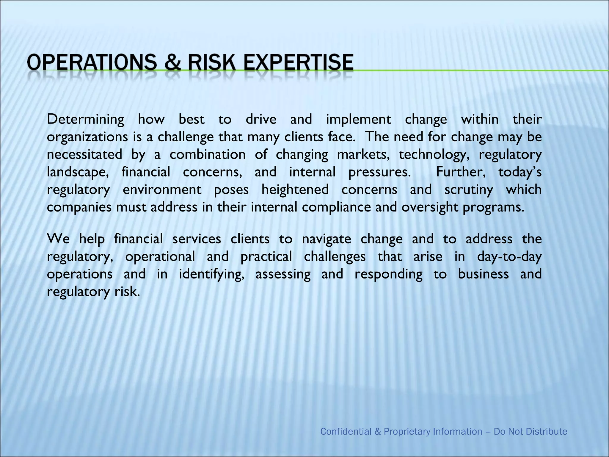 Determining how best to drive and implement change within their
organizations is a challenge that many clients face. The need for change may be
necessitated by a combination of changing markets, technology, regulatory
landscape, financial concerns, and internal pressures.         Further, today’s
regulatory environment poses heightened concerns and scrutiny which
companies must address in their internal compliance and oversight programs.

We help financial services clients to navigate change and to address the
regulatory, operational and practical challenges that arise in day-to-day
operations and in identifying, assessing and responding to business and
regulatory risk.




                                           Confidential & Proprietary Information – Do Not Distribute
 