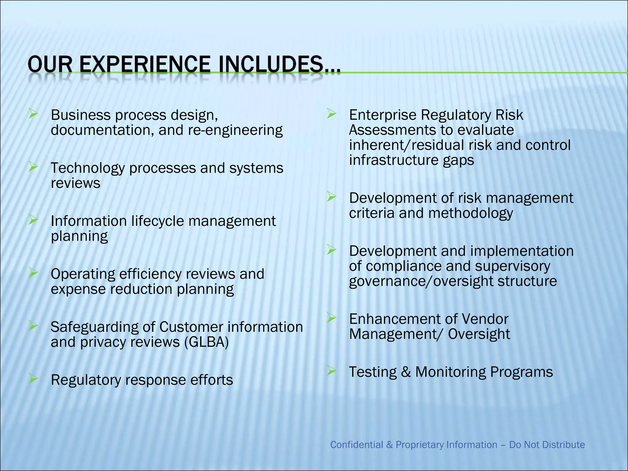  Business process design,                Enterprise Regulatory Risk
  documentation, and re-engineering        Assessments to evaluate
                                           inherent/residual risk and control
 Technology processes and systems         infrastructure gaps
  reviews
                                          Development of risk management
 Information lifecycle management         criteria and methodology
  planning
                                          Development and implementation
 Operating efficiency reviews and         of compliance and supervisory
                                           governance/oversight structure
  expense reduction planning
                                          Enhancement of Vendor
 Safeguarding of Customer information
                                           Management/ Oversight
  and privacy reviews (GLBA)
                                          Testing & Monitoring Programs
 Regulatory response efforts



                                         Confidential & Proprietary Information – Do Not Distribute
 