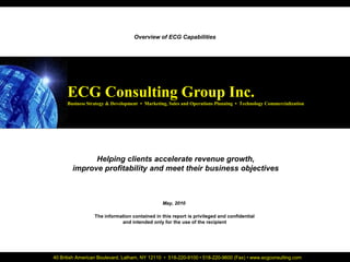 ECG Consulting Group Inc.                                                                                  Cover Page
                                                   Overview of ECG Capabilities




                      ECG Consulting Group Inc.
                      Business Strategy & Development • Marketing, Sales and Operations Planning • Technology Commercialization




                              Helping clients accelerate revenue growth,
                        improve profitability and meet their business objectives



                                                                May, 2010

                                  The information contained in this report is privileged and confidential
                                             and intended only for the use of the recipient




July, 2008      40 British American Boulevard, Latham, NY 12110 • 518-220-9100 • 518-220-9600 (Fax) • www.ecgconsulting.com
                                                           www.ecgconsulting.com                                                  1
 