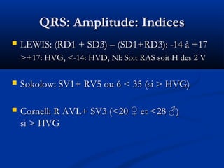 QRS: Amplitude: IndicesQRS: Amplitude: Indices
 LEWIS: (RD1 + SD3) – (SD1+RD3): -14 à +17LEWIS: (RD1 + SD3) – (SD1+RD3): -14 à +17
>+17: HVG, <-14: HVD, Nl: Soit RAS soit H des 2 V>+17: HVG, <-14: HVD, Nl: Soit RAS soit H des 2 V
 Sokolow: SV1+ RV5 ou 6 < 35 (si > HVG)Sokolow: SV1+ RV5 ou 6 < 35 (si > HVG)
 Cornell: R AVL+ SV3 (<20 ♀ et <28 ♂)Cornell: R AVL+ SV3 (<20 ♀ et <28 ♂)
si > HVGsi > HVG
 