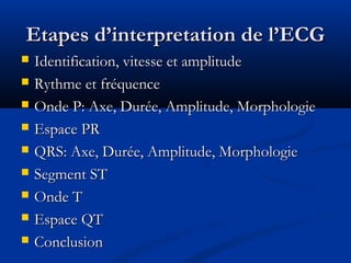 Etapes d’interpretation de l’ECGEtapes d’interpretation de l’ECG
 Identification, vitesse et amplitudeIdentification, vitesse et amplitude
 Rythme et fréquenceRythme et fréquence
 Onde P: Axe, Durée, Amplitude, MorphologieOnde P: Axe, Durée, Amplitude, Morphologie
 Espace PREspace PR
 QRS: Axe, Durée, Amplitude, MorphologieQRS: Axe, Durée, Amplitude, Morphologie
 Segment STSegment ST
 Onde TOnde T
 Espace QTEspace QT
 ConclusionConclusion
 